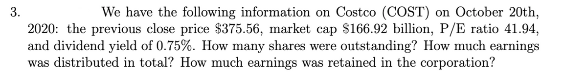 3.
We have the following information on Costco (COST) on October 20th,
2020: the previous close price $375.56, market cap $166.92 billion, P/E ratio 41.94,
and dividend yield of 0.75%. How many shares were outstanding? How much earnings
was distributed in total? How much earnings was retained in the corporation?