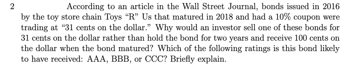 2
According to an article in the Wall Street Journal, bonds issued in 2016
by the toy store chain Toys “R” Us that matured in 2018 and had a 10% coupon were
trading at "31 cents on the dollar." Why would an investor sell one of these bonds for
31 cents on the dollar rather than hold the bond for two years and receive 100 cents on
the dollar when the bond matured? Which of the following ratings is this bond likely
to have received: AAA, BBB, or CCC? Briefly explain.