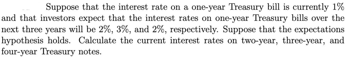 Suppose that the interest rate on a one-year Treasury bill is currently 1%
and that investors expect that the interest rates on one-year Treasury bills over the
next three years will be 2%, 3%, and 2%, respectively. Suppose that the expectations
hypothesis holds. Calculate the current interest rates on two-year, three-year, and
four-year Treasury notes.