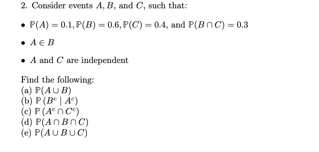 2. Consider events A, B, and C, such that:
● P(A) = 0.1, P(B) = 0.6, P(C) = 0.4, and P(BC) = 0.3
• A E B
A and C are independent
Find the following:
(a) P(AUB)
(b) P (Bc | Ac)
(c) P (Acn Cc)
(d) P(An BnC)
(e) P(AUBUC)