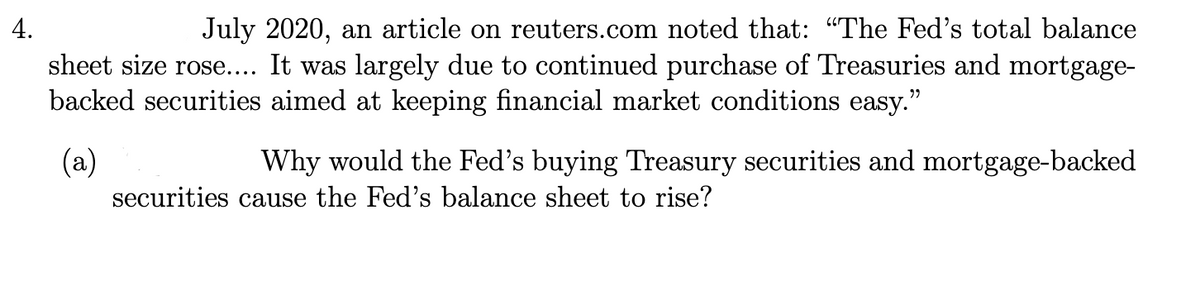 4.
July 2020, an article on reuters.com noted that: "The Fed's total balance
sheet size rose.... It was largely due to continued purchase of Treasuries and mortgage-
backed securities aimed at keeping financial market conditions easy."
(a)
Why would the Fed's buying Treasury securities and mortgage-backed
securities cause the Fed's balance sheet to rise?