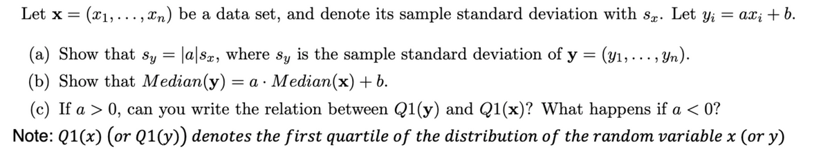 Let \( \mathbf{x} = (x_1, \ldots, x_n) \) be a data set, and denote its sample standard deviation with \( s_x \). Let \( y_i = ax_i + b \).

(a) Show that \( s_y = |a| s_x \), where \( s_y \) is the sample standard deviation of \( \mathbf{y} = (y_1, \ldots, y_n) \).

(b) Show that \( Median(y) = a \cdot Median(x) + b \).

(c) If \( a > 0 \), can you write the relation between \( Q1(y) \) and \( Q1(x) \)? What happens if \( a < 0 \)?

**Note:** \( Q1(x) \) (or \( Q1(y) \)) denotes the first quartile of the distribution of the random variable \( x \) (or \( y \)).