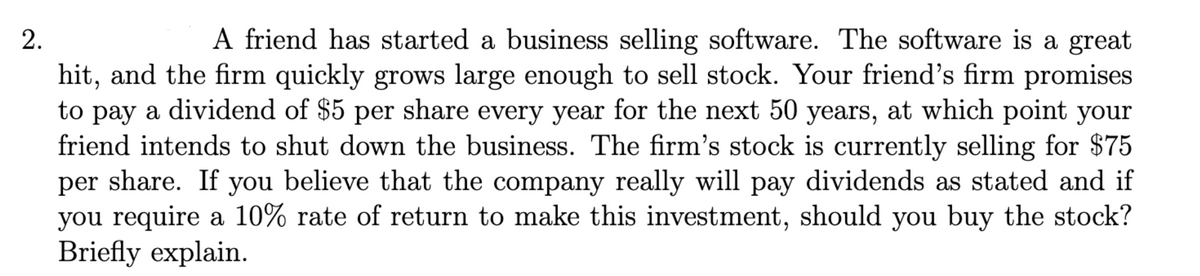 2.
A friend has started a business selling software. The software is a great
hit, and the firm quickly grows large enough to sell stock. Your friend's firm promises
to pay a dividend of $5 per share every year for the next 50 years, at which point your
friend intends to shut down the business. The firm's stock is currently selling for $75
per share. If you believe that the company really will pay dividends as stated and if
you require a 10% rate of return to make this investment, should you buy the stock?
Briefly explain.