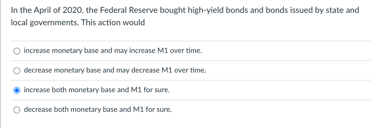 In the April of 2020, the Federal Reserve bought high-yield bonds and bonds issued by state and
local governments. This action would
increase monetary base and may increase M1 over time.
decrease monetary base and may decrease M1 over time.
increase both monetary base and M1 for sure.
decrease both monetary base and M1 for sure.