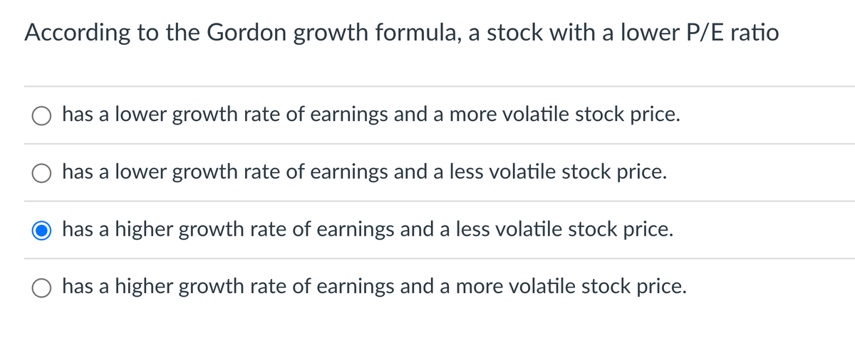 According to the Gordon growth formula, a stock with a lower P/E ratio
has a lower growth rate of earnings and a more volatile stock price.
has a lower growth rate of earnings and a less volatile stock price.
has a higher growth rate of earnings and a less volatile stock price.
has a higher growth rate of earnings and a more volatile stock price.