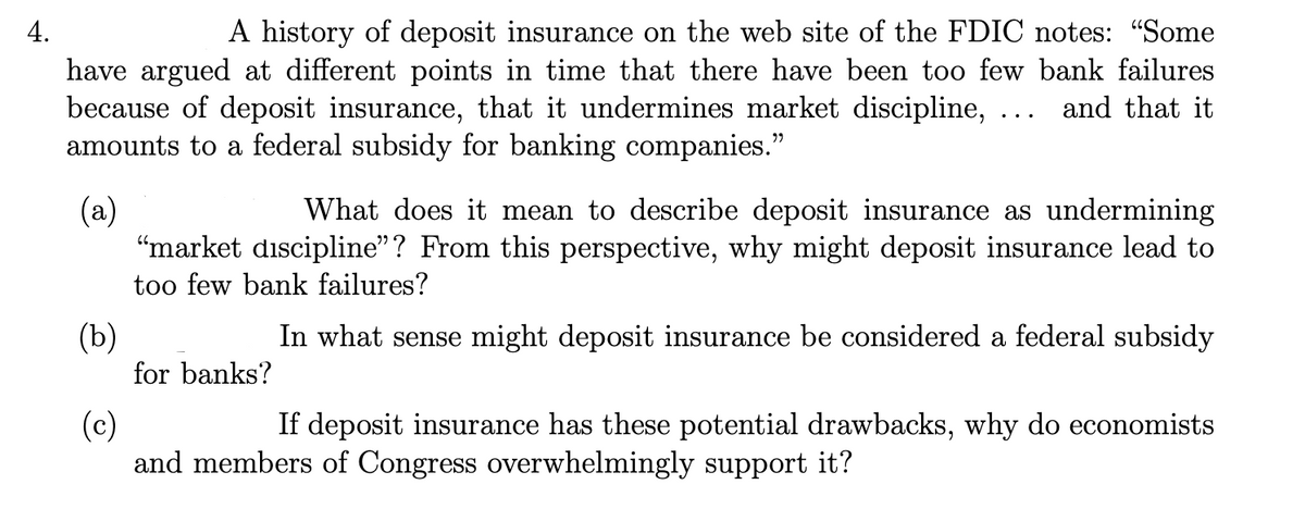 4.
A history of deposit insurance on the web site of the FDIC notes: "Some
have argued at different points in time that there have been too few bank failures
because of deposit insurance, that it undermines market discipline, ... and that it
amounts to a federal subsidy for banking companies."
(a)
(b)
What does it mean to describe deposit insurance as undermining
"market discipline"? From this perspective, why might deposit insurance lead to
too few bank failures?
In what sense might deposit insurance be considered a federal subsidy
for banks?
(c)
If deposit insurance has these potential drawbacks, why do economists
and members of Congress overwhelmingly support it?