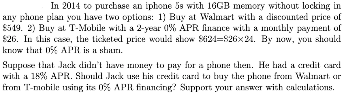 In 2014 to purchase an iphone 5s with 16GB memory without locking in
any phone plan you have two options: 1) Buy at Walmart with a discounted price of
$549. 2) Buy at T-Mobile with a 2-year 0% APR finance with a monthly payment of
$26. In this case, the ticketed price would show $624=$26×24. By now, you should
know that 0% APR is a sham.
Suppose that Jack didn't have money to pay for a phone then. He had a credit card
with a 18% APR. Should Jack use his credit card to buy the phone from Walmart or
from T-mobile using its 0% APR financing? Support your answer with calculations.