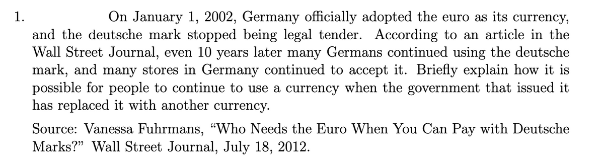 1.
On January 1, 2002, Germany officially adopted the euro as its currency,
and the deutsche mark stopped being legal tender. According to an article in the
Wall Street Journal, even 10 years later many Germans continued using the deutsche
mark, and many stores in Germany continued to accept it. Briefly explain how it is
possible for people to continue to use a currency when the government that issued it
has replaced it with another currency.
Source: Vanessa Fuhrmans, "Who Needs the Euro When You Can Pay with Deutsche
Marks?" Wall Street Journal, July 18, 2012.