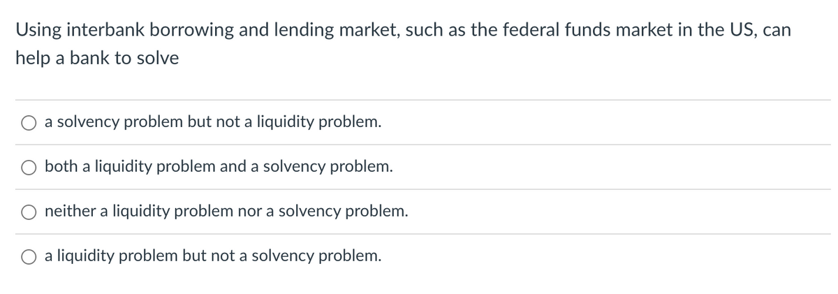 Using interbank borrowing and lending market, such as the federal funds market in the US, can
help a bank to solve
a solvency problem but not a liquidity problem.
both a liquidity problem and a solvency problem.
neither a liquidity problem nor a solvency problem.
O a liquidity problem but not a solvency problem.