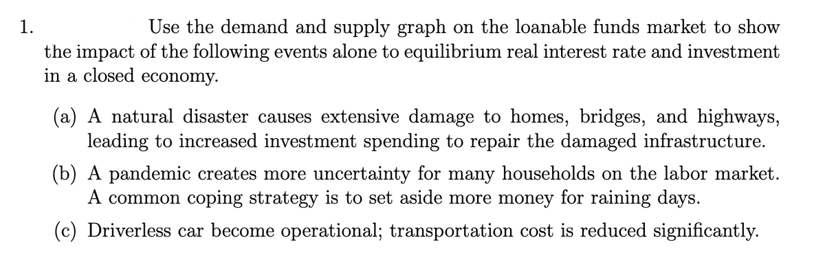 1.
Use the demand and supply graph on the loanable funds market to show
the impact of the following events alone to equilibrium real interest rate and investment
in a closed economy.
(a) A natural disaster causes extensive damage to homes, bridges, and highways,
leading to increased investment spending to repair the damaged infrastructure.
(b) A pandemic creates more uncertainty for many households on the labor market.
A common coping strategy is to set aside more money for raining days.
(c) Driverless car become operational; transportation cost is reduced significantly.