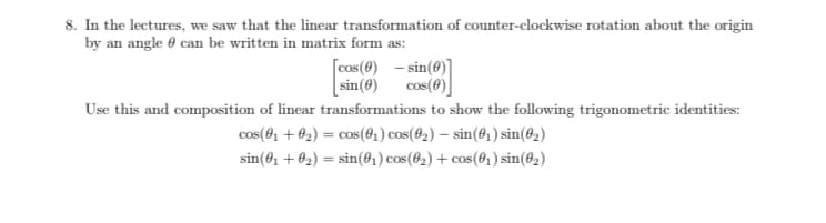 8. In the lectures, we saw that the linear transformation of counter-clockwise rotation about the origin
by an angle 0 can be written in matrix form as:
[cos(0) - sin(0)]
[ sin(e) cos(e)
cos(0)
Use this and composition of linear transformations to show the following trigonometric identities:
cos(01 + 02) = cos(04) cos(02) – sin(@1) sin(@2)
%3D
sin(0, + 02) = sin(01) cos(02) + cos(61) sin(@2)
