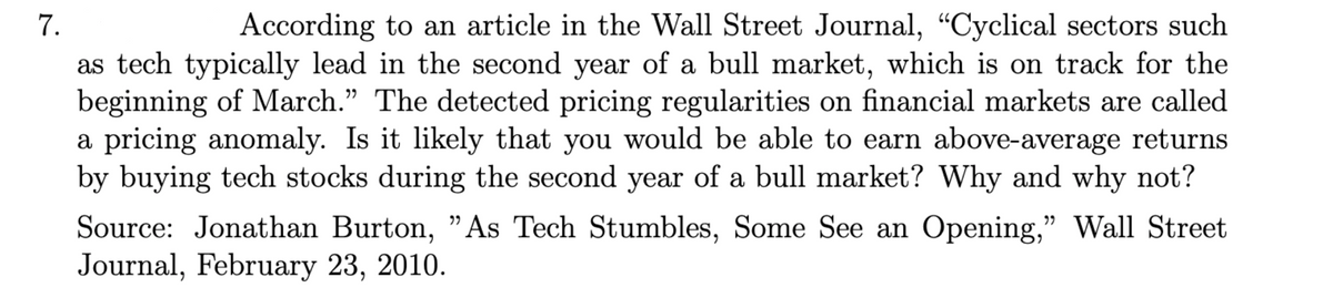 7.
According to an article in the Wall Street Journal, “Cyclical sectors such
as tech typically lead in the second year of a bull market, which is on track for the
beginning of March." The detected pricing regularities on financial markets are called
a pricing anomaly. Is it likely that you would be able to earn above-average returns
by buying tech stocks during the second year of a bull market? Why and why not?
Source: Jonathan Burton, "As Tech Stumbles, Some See an Opening," Wall Street
Journal, February 23, 2010.