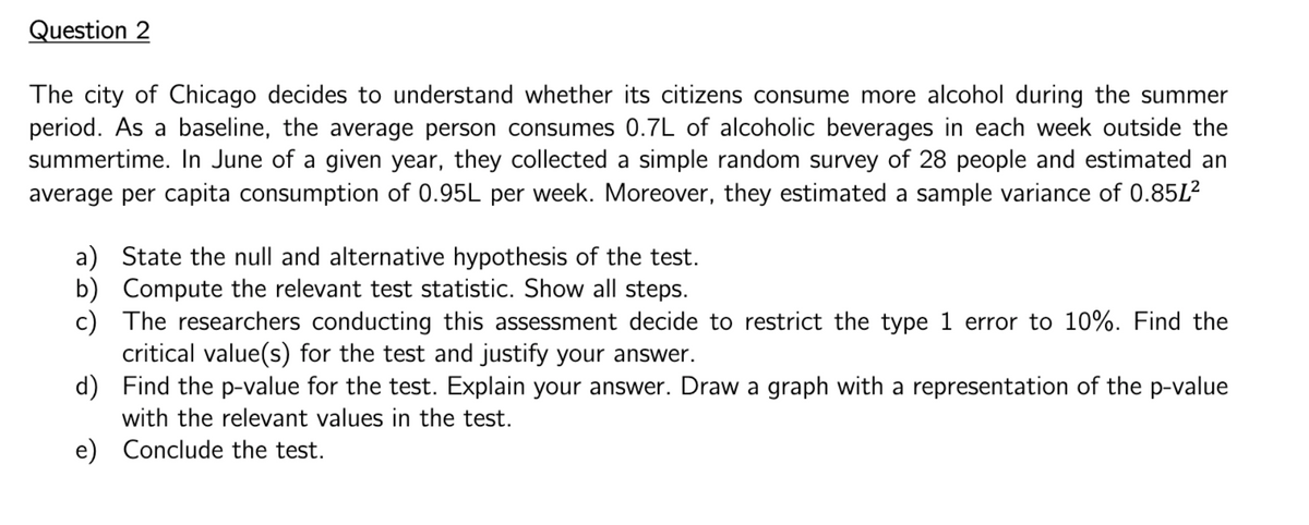 Question 2
The city of Chicago decides to understand whether its citizens consume more alcohol during the summer
period. As a baseline, the average person consumes 0.7L of alcoholic beverages in each week outside the
summertime. In June of a given year, they collected a simple random survey of 28 people and estimated an
average per capita consumption of 0.95L per week. Moreover, they estimated a sample variance of 0.85L²
a) State the null and alternative hypothesis of the test.
b) Compute the relevant test statistic. Show all steps.
c)
The researchers conducting this assessment decide to restrict the type 1 error to 10%. Find the
critical value(s) for the test and justify your answer.
d)
Find the p-value for the test. Explain your answer. Draw a graph with a representation of the p-value
with the relevant values in the test.
e) Conclude the test.