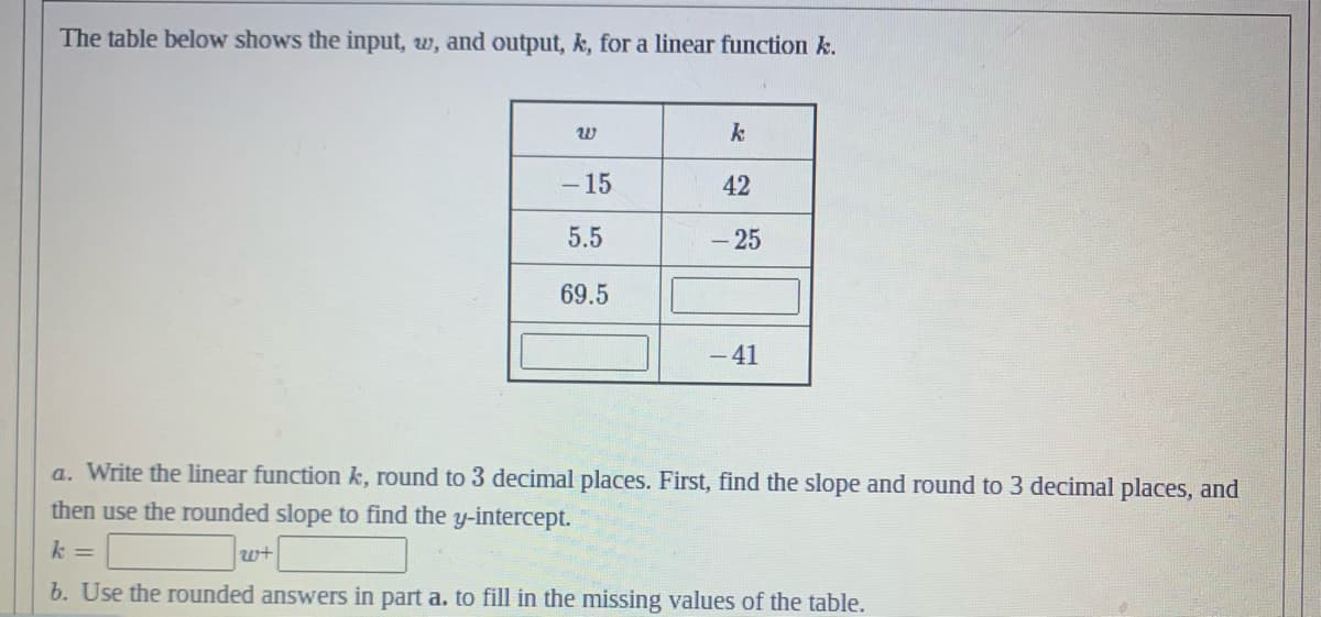 The table below shows the input, w, and output, k, for a linear function k.
20
w+
-15
5.5
69.5
k
42
- 25
- 41
a. Write the linear function k, round to 3 decimal places. First, find the slope and round to 3 decimal places, and
then use the rounded slope to find the y-intercept.
k =
b. Use the rounded answers in part a. to fill in the missing values of the table.