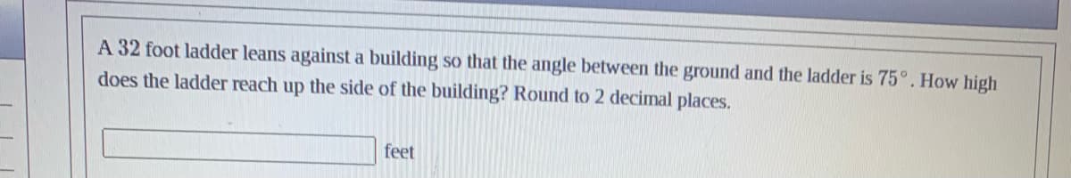 A 32 foot ladder leans against a building so that the angle between the ground and the ladder is 75°. How high
does the ladder reach up the side of the building? Round to 2 decimal places.
feet