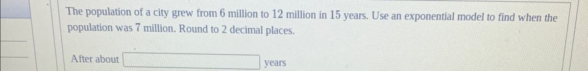 The population of a city grew from 6 million to 12 million in 15 years. Use an exponential model to find when the
population was 7 million. Round to 2 decimal places.
After about
years