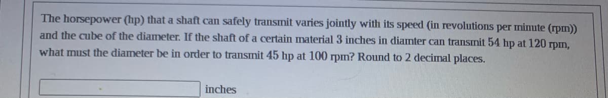 The horsepower (hp) that a shaft can safely transmit varies jointly with its speed (in revolutions per minute (rpm))
and the cube of the diameter. If the shaft of a certain material 3 inches in diamter can transmit 54 hp at 120 rpm,
what must the diameter be in order to transmit 45 hp at 100 rpm? Round to 2 decimal places.
inches