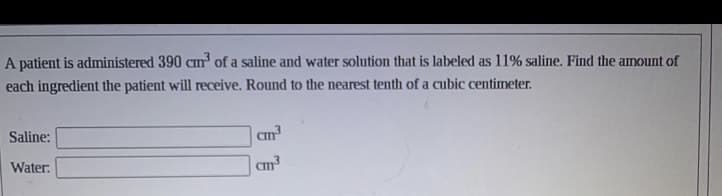 A patient is administered 390 cm³ of a saline and water solution that is labeled as 11% saline. Find the amount of
each ingredient the patient will receive. Round to the nearest tenth of a cubic centimeter.
Saline:
Water:
cm³
cm³