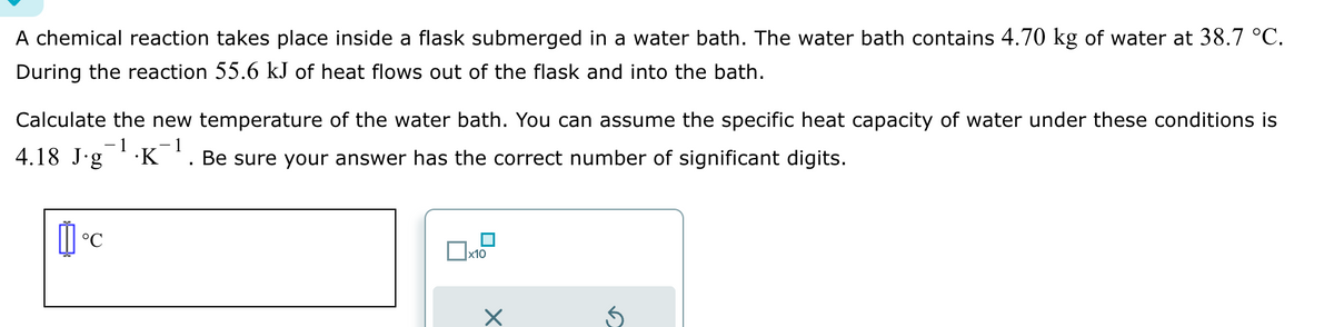 A chemical reaction takes place inside a flask submerged in a water bath. The water bath contains 4.70 kg of water at 38.7 °C.
During the reaction 55.6 kJ of heat flows out of the flask and into the bath.
Calculate the new temperature of the water bath. You can assume the specific heat capacity of water under these conditions is
-1
4.18 J∙g¯¹·K¯¹. Be sure your answer has the correct number of significant digits.
心。
°℃
x10
S