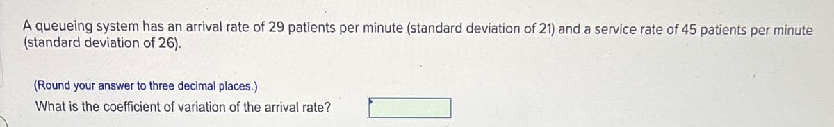 A queueing system has an arrival rate of 29 patients per minute (standard deviation of 21) and a service rate of 45 patients per minute
(standard deviation of 26).
(Round your answer to three decimal places.)
What is the coefficient of variation of the arival rate?
