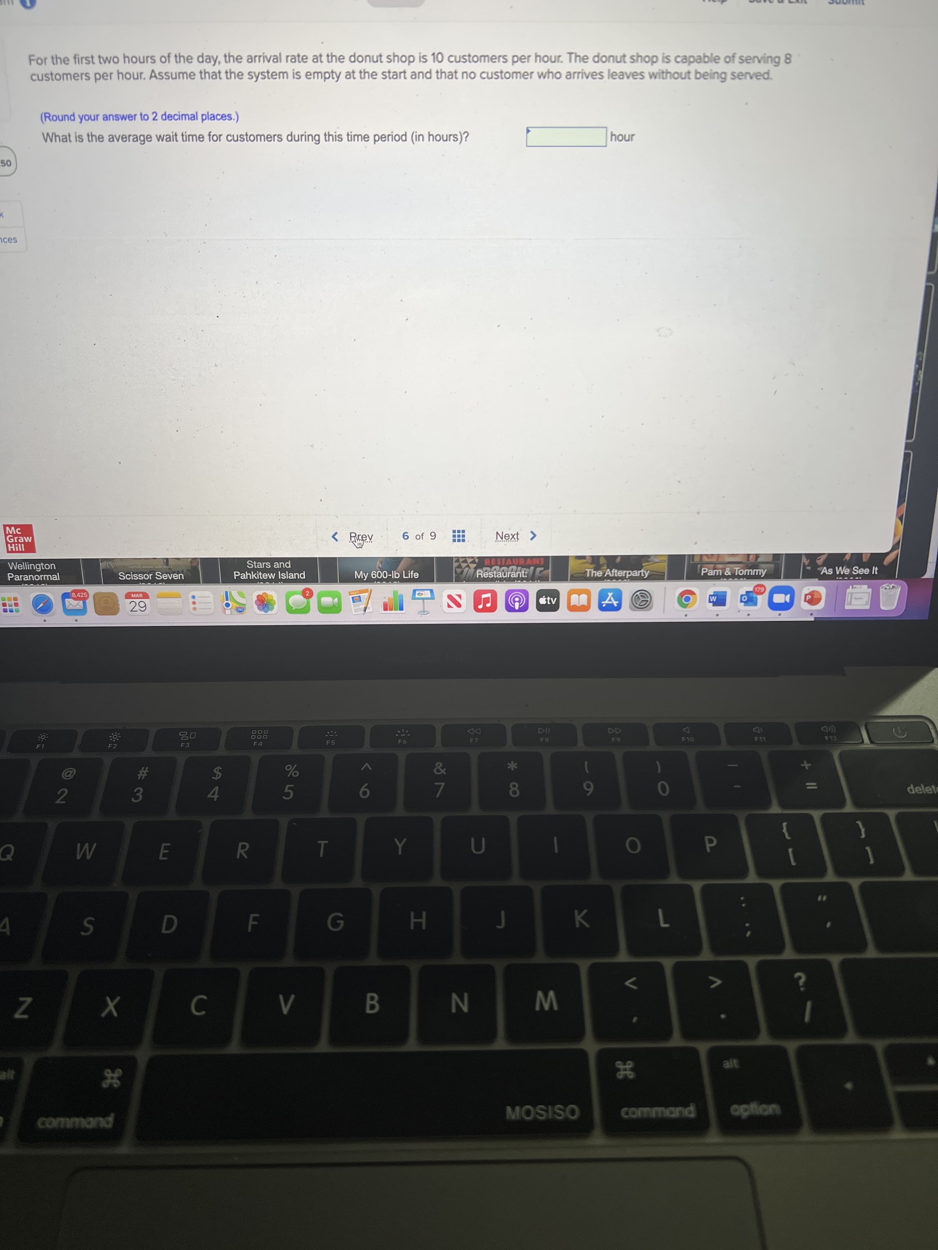 * 08
HI
FL
R
%S4
LLI
%#3
50
For the first two hours of the day, the arrival rate at the donut shop is 10 customers per hour. The donut shop is capable of serving 8
customers per hour. Assume that the system is empty at the start and that no customer who arrives leaves without being served.
(Round your answer to 2 decimal places.)
What is the average wait time for customers during this time period (in hours)?
unoy
nces
Mc
Graw
< Rrev
6 of 9
Next >
Wellington
Paranormal
Stars and
Pahkitew Island
RESTAURANT
Restaurant:
Scissor Seven
My 600-lb Life
The Afterparty
Pam & Tommy
As We See It
8,425
MAR
étv A
644
DD
F7
F12
F8
F10
F3
F 4
F5
93
%23
5
delet
9
7.
2.
}
P.
1
B.
W N
alt
38
command
MOSISO
command
