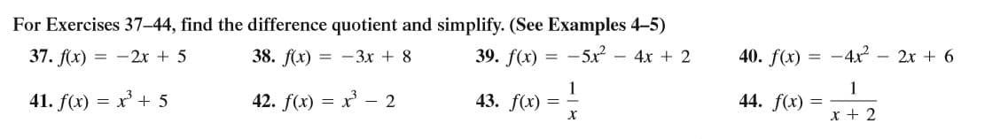 For Exercises 37–44, find the difference quotient and simplify. (See Examples 4-5)
37. f(х) — — 2х + 5
38. f(x) = -3x + 8
39. f(x) = -5x² – 4x + 2
40. f(x) = -4x - 2x + 6
41. f(x) = x' + 5
42. f(x) =
1
43. f(x) =
1
44. f(x) =
x + 2
