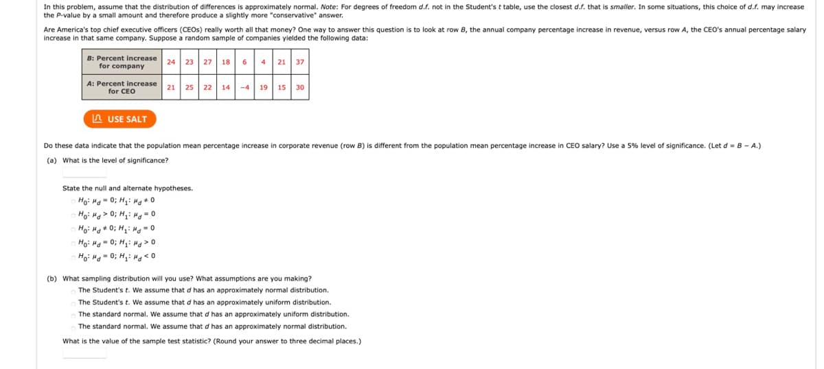 In this problem, assume that the distribution of differences is approximately normal. Note: For degrees of freedom d.f. not in the Student'st table, use the closest d.f. that is smaller. In some situations, this choice of d.f. may increase
the P-value by a small amount and therefore produce a slightly more "conservative" answer.
Are America's top chief executive officers (CEOS) really worth all that money? One way to answer this question is to look at row B, the annual company percentage increase in revenue, versus row A, the CEO's annual percentage salary
increase in that same company. Suppose a random sample of companies yielded the following data:
B: Percent increase
for company
4 21 37
24 23 27 18
6
A: Percent increase
for CEO
21 25
22 14-4
19 15
30
A USE SALT
Do these data indicate that the population mean percentage increase in corporate revenue (row
is different from the population mean percentage increase in CEO salary? Use a 5% level of significance. (Let d = B - A.)
(a) What is the level of significance?
State the null and alternate hypotheses.
Ho: Hg = 0; H,i Mg0
Ho: Hg > 0; H,: H = 0
Ho: Ha+ 0; H: Hg -0
Hoi Hg = 0; H,: Hg > 0
Ho: H = 0; H,: Hg < 0
(b) What sampling distribution will you use? What assumptions are you making?
The Student's t. We assume that d has an approximately normal distribution.
The Student's t. We assume that d has an approximately uniform distribution.
The standard normal. We assume that d has an approximately uniform distribution.
The standard normal. We assume that d has an approximately normal distribution.
What is the value of the sample test statistic? (Round your answer to three decimal places.)
