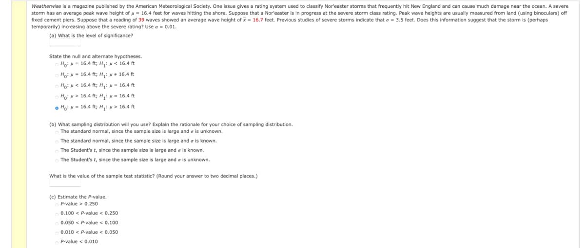 Weatherwise is a magazine published by the American Meteorological Society. One issue gives a rating system used
classify Nor'easter storms that frequently hit New England and can cause much damage near the ocean. A severe
storm has an average peak wave height of u= 16.4 feet for waves hitting the shore. Suppose that a Nor'easter is in progress at the severe storm class rating. Peak wave heights are usually measured from land (using binoculars) off
fixed cement piers. Suppose that a reading of 39 waves showed an average wave height of x= 16.7 feet. Previous studies of severe storms indicate that o- 3.5 feet. Does this information suggest that the storm is (perhaps
temporarily) increasing above the severe rating? Use a = 0.01.
(a) What is the level of significance?
State the null and alternate hypotheses.
Ho: H= 16.4 ft; H,: H< 16.4 ft
Ho: H- 16.4 ft; H,: u+ 16.4 ft
Ho: H< 16.4 ft; H,: u = 16.4 ft
Ho: H > 16.4 ft; H,: - 16.4 ft
o Ho: H = 16.4 ft; H,: u> 16.4 ft
(b) What sampling distribution will you use? Explain the rationale for your choice of sampling distribution.
The standard normal, since the sample size is large and o is unknown.
The standard normal, since the sample size is large and o is known.
The Student's t, since the sample size is large and e is known.
The Student's t, since the sample size is large and a is unknown.
What is the value of the sample test statistic? (Round your answer to two decimal places.)
(c) Estimate the P-value.
P-value > 0.250
0.100 < P-value < 0.250
0.050 < P-value < 0.100
0.010 < P-value < 0.050
P-value < 0.010
