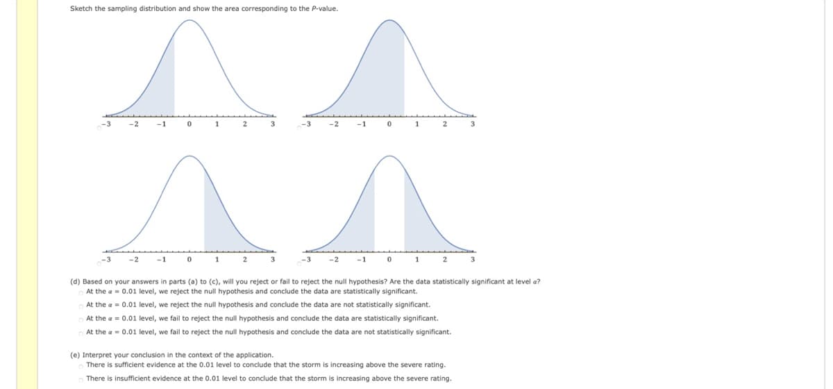 Sketch the sampling distribution and show the area corresponding to the P-value.
-2
-1
1
-2
-1
-2
-1
1
-2
-1
1
2
(d) Based on your answers in parts (a) to (c), will you reject or fail to reject the null hypothesis? Are the data statistically significant at level a?
At the a = 0.01 level, we reject the null hypothesis and conclude the data are statistically significant.
At the a = 0.01 level, we reject the null hypothesis and conclude the data are not statistically significant.
At the a = 0.01 level, we fail to reject the null hypothesis and conclude the data are statistically significant.
At the a = 0.01 level, we fail to reject the null hypothesis and conclude the data are not statistically significant.
(e) Interpret your conclusion in the context of the application.
There is sufficient evidence at the 0.01 level to conclude that the storm is increasing above the severe rating.
There is insufficient evidence at the 0.01 level to conclude that the storm
s increasing above the severe rating.
