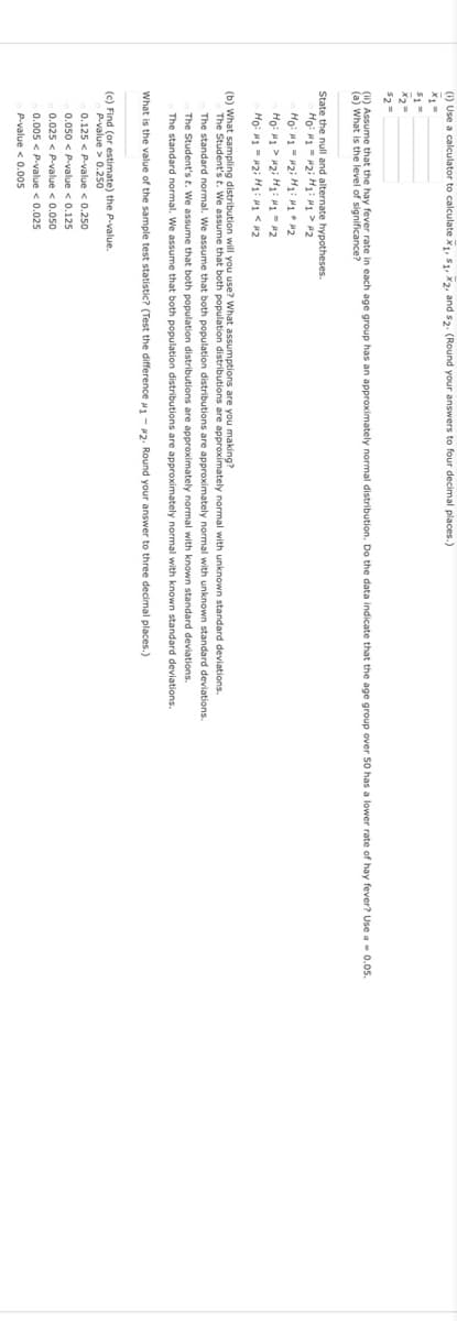 (1) Use a calculator to calculate x1, S1, X2, and s2. (Round your answers to four decimal places.)
(1) Assume that the hay fever rate in each age group has an approximately normal distribution. Do the data indicate that the age group over 50 has a lower rate of hay fever? Use a- 0.0s.
(a) What is the level of significance?
State the null and alternate hypotheses.
Ho: H1 = #2i H1: 1 > #2
Ho: H1 > #2i H1: M-2
Ho: H1 - 2i H1: 1 < #2
(b) What sampling distribution will you use? What assumptions are you making?
The Student's t. We assume that both population distributions are approximately normal with unknown standard deviations.
The standard normal. We assume that both population distributions are approximately normal with unknown standard deviations.
The Student's t. We assume that both population distributions are approximately normal with known standard deviations.
The standard normal. We assume that both population distributions are approximately normal with known standard deviations.
What is the value of the sample test statistic? (Test the difference 1 - 2. Round your answer to three decimal places.)
(c) Find (or estimate) the P.value.
P-value > 0.250
0.125 < P-value < 0.250
0.050 < P-value < 0.125
0.025 < P-value < 0.050
0.005 < P-value < 0.025
P-value < 0.005
