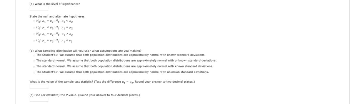 (a) What is the level of significance?
State the null and alternate hypotheses.
Ho: H1 = Hz; Hqi H1 < Hz
Ho: H - Hại H H1 > H2
Hoi Hy = Mzi Hyi My " Hz
(b) What sampling distribution will you use? What assumptions are you making?
The Student's t. We assume that both population distributions are approximately normal with known standard deviations.
The standard normal. We assume that both population distributions are approximately normal with unknown standard deviations.
The standard normal. We assume that both population distributions are approximately normal with known standard deviations.
The Student's t. We assume that both population distributions are approximately normal with unknown standard deviations.
What is the value of the sample test statistic? (Test the difference H, - H2. Round your answer to two decimal places.)
(c) Find (or estimate) the P-value. (Round your answer
four decimal places.)
