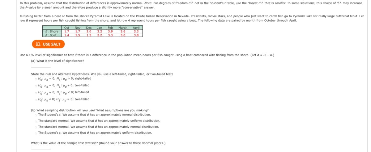 In this problem, assume that the distribution of differences is approximately normal. Note: For degrees of freedom d.f. not in the Student'st table, use the closest d.f. that is smaller. In some situations, this choice of d.f. may increase
the P-value by a small amount and therefore produce a slightly more "conservative" answer.
Is fishing better from a boat or from the shore? Pyramid Lake is located on the Paiute Indian Reservation in Nevada. Presidents, movie stars, and people who just want to catch fish go to Pyramid Lake for really large cutthroat trout. Let
row B represent hours per fish caught fishing from the shore, and let row A represent hours per fish caught using a boat. The following data are paired by month from October through April.
April
3.3
3.8
March
Oct
| 1.7
Nov
1.7
1.5
Dec
2.0
1.5
Jan
B: Shore
A: Boat
Feb
3.2 3.9
2.2
3.6
3.0
1.4
3.3
A USE SALT
Use a 1% level of significance to test if there is a difference in the population mean hours per fish caught using a boat compared with fishing from the shore. (Let d = B – A.)
(a) What is the level of significance?
State the null and alternate hypotheses. Will you use a left-tailed, right-tailed, or two-tailed test?
Ho: Ha= 0; H,: Hg> 0; right-tailed
%3D
O Hoi Mo-0; Hy: Hg* 0; two-tailed
Hoi H = 0; H,: H< 0; left-tailed
Ho: Ha 0; H,:Hg- 0; two-tailed
(b) What sampling distribution will you use? What assumptions are you making?
The Student's t. We assume that d has an approximately normal distribution.
The standard normal. We assume that d has an approximately uniform distribution.
The standard normal. We assume that d has an approximately normal distribution.
The Student's t. We assume that d has an approximately uniform distribution.
What is the value of the sample test statistic? (Round your answer to three decimal places.)
