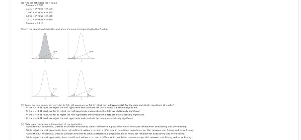 (c) Find (or estimate) the P-value.
P-value > 0.500
0.250 < P-value < 0.500
0.100 < P-value < 0.250
0.050 < P-value < 0.100
0.010 < P-value < 0.050
P-value < 0.010
Sketch the sampling distribution and show the area corresponding to the P-value.
(d) Based on your answers in parts (a) to (c), will you reject or fail to reject the null hypothesis? Are the data statistically significant at level a?
At the a = 0.01 level, we reject the null hypothesis and conclude the data are not statistically significant.
At the a- 0.01 level, we fail to reject the null hypothesis and conclude the data are statistically significant.
At the a- 0.01 level, we fail to reject the null hypothesis and conclude the data are not statistically significant.
At the a = 0.01 level, we reject the null hypothesis and conclude the data are statistically significant.
(e) State your conclusion in the context of the application.
Reject the null hypothesis, there is insufficient evidence to claim a difference in population mean hours per fish between boat fishing and shore fishing.
Fail to reject the null hypothesis, there is insufficient evidence to claim a difference in population mean hours per fish between boat fishing and shore fishing.
Reject the null hypothesis, there is sufficient evidence to claim a difference in population mean hours per fish between boat fishing and shore fishing.
Fail to reject the null hypothesis, there is sufficient evidence to claim a difference
population mean hours per fish between boat fishing and shore fishing.
