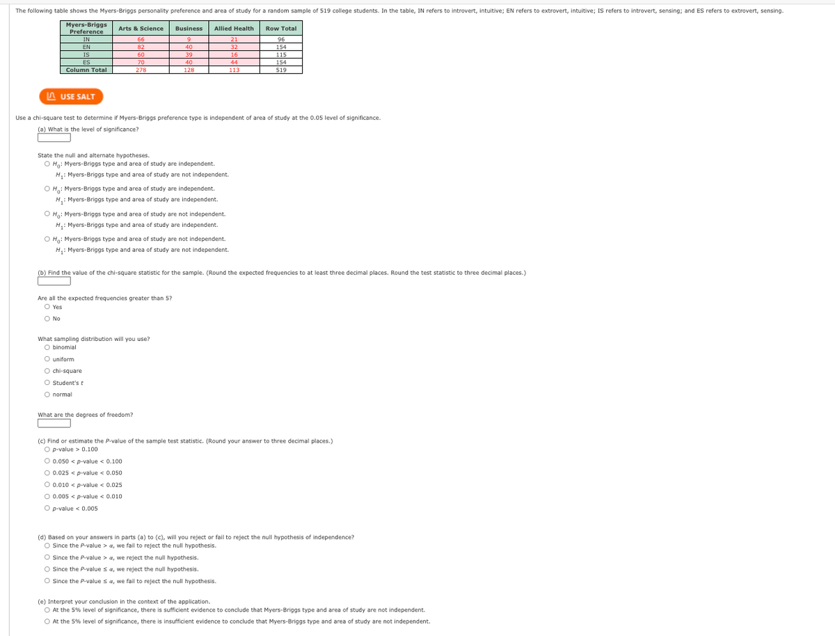 The following table shows the Myers-Briggs personality preference and area of study for a random sample of 519 college students. In the table, IN refers to introvert, intuitive; EN refers to extrovert, intuitive; IS refers to introvert, sensing; and ES refers to extrovert, sensing.
Myers-Briggs Arts & Science
Business Allied Health
Row Total
Preference
IN
66
21
9
40
96
154
EN
82
32
IS
60
39
16
115
ES
70
40
44
154
Column Total
278
128
113
519
LAUSE SALT
Use a chi-square test to determine if Myers-Briggs preference type is independent of area of study at the 0.05 level of significance.
(a) What is the level of significance?
State the null and alternate hypotheses.
OH: Myers-Briggs type and area of study are independent.
H₁: Myers-Briggs type and area of study are not independent.
OH: Myers-Briggs type and area of study are independent.
H₁: Myers-Briggs type and area of study are independent.
O Ho: Myers-Briggs type and area of study are not independent.
H₁: Myers-Briggs type and area of study are independent.
OH: Myers-Briggs type and area of study are not independent.
H₁: Myers-Briggs type and area of study are not independent.
(b) Find the value of the chi-square statistic for the sample. (Round the expected frequencies to at least three decimal places. Round the test statistic to three decimal places.)
Are all the expected frequencies greater than 5?
O Yes
O No
What sampling distribution will you use?
O binomial
O uniform
O chi-square
O Student's t
O normal
What are the degrees of freedom?
(c) Find or estimate the P-value of the sample test statistic. (Round your answer to three decimal places.)
O p-value > 0.100
O 0.050 < p-value < 0.100
O 0.025 < p-value < 0.050
O 0.010 < p-value < 0.025
O 0.005 < p-value < 0.010
O p-value < 0.005
(d) Based on your answers in parts (a) to (c), will you reject or fail to reject the null hypothesis of independence?
O Since the P-value > a, we fail to reject the null hypothesis.
O Since the P-value > a, we reject the null hypothesis.
O Since the P-value sa, we reject the null hypothesis.
O Since the P-value sa, we fail to reject the null hypothesis.
(e) Interpret your conclusion in the context of the application.
O At the 5% level of significance, there is sufficient evidence to conclude that Myers-Briggs type and area of study are not independent.
O At the 5% level of significance, there is insufficient evidence to conclude that Myers-Briggs type and area of study are not independent.