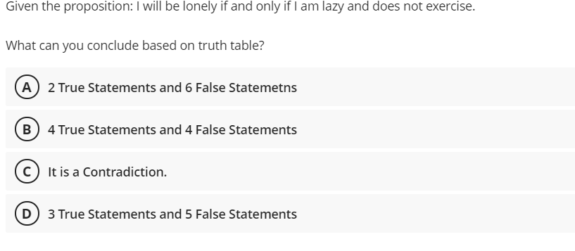 Given the proposition: I will be lonely if and only if I am lazy and does not exercise.
What can you conclude based on truth table?
(A 2 True Statements and 6 False Statemetns
(B) 4 True Statements and 4 False Statements
C It is a Contradiction.
D 3 True Statements and 5 False Statements
