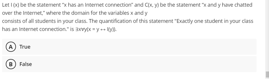 Let I (x) be the statement "x has an Internet connection" and C(x, y) be the statement "x and y have chatted
over the Internet," where the domain for the variables x and y
consists of all students in your class. The quantification of this statement "Exactly one student in your class
has an Internet connection." is 3xvy(x = y + I(y)).
A) True
B False
