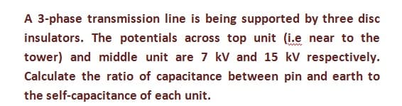 A 3-phase transmission line is being supported by three disc
insulators. The potentials across top unit (i.e near to the
tower) and middle unit are 7 kV and 15 kV respectively.
Calculate the ratio of capacitance between pin and earth to
the self-capacitance of each unit.