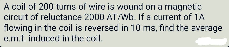 A coil of 200 turns of wire is wound on a magnetic
circuit of reluctance 2000 AT/Wb. If a current of 1A
flowing in the coil is reversed in 10 ms, find the average
e.m.f. induced in the coil.