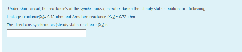 Under short circuit, the reactance's of the synchronous generator during the steady state condition are following,
Leakage reactance(X)= 0.12 ohm and Armature reactance (Xaa)= 0.72 ohm
The direct axis synchronous (steady state) reactance (Xa) is
