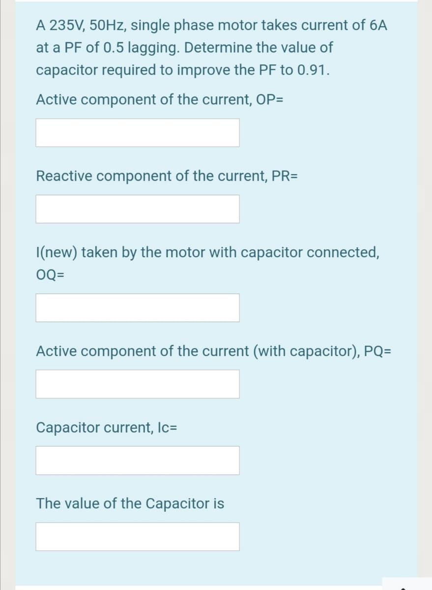 A 235V, 50HZ, single phase motor takes current of 6A
at a PF of 0.5 lagging. Determine the value of
capacitor required to improve the PF to 0.91.
Active component of the current, OP=
Reactive component of the current, PR=
I(new) taken by the motor with capacitor connected,
OQ=
Active component of the current (with capacitor), PQ=
Capacitor current, Ic=
The value of the Capacitor is
