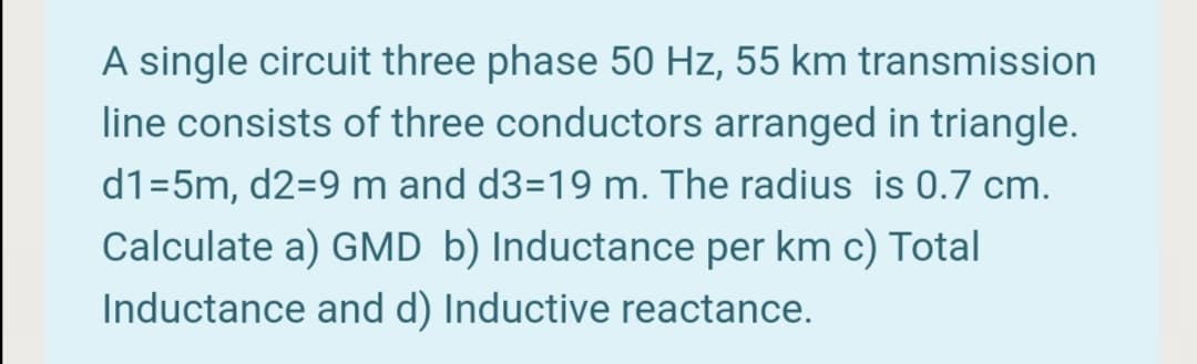 A single circuit three phase 50 Hz, 55 km transmission
line consists of three conductors arranged in triangle.
d1=5m, d2=9 m and d3=19 m. The radius is 0.7 cm.
Calculate a) GMD b) Inductance per km c) Total
Inductance and d) Inductive reactance.
