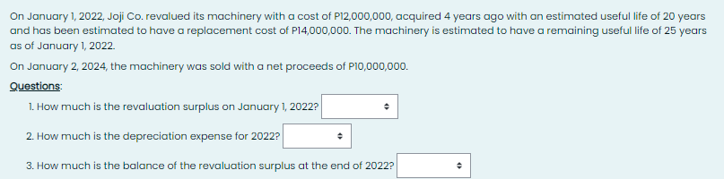 On January 1, 2022, Joji Co. revalued its machinery with a cost of P12,000,000, acquired 4 years ago with an estimated useful life of 20 years
and has been estimated to have a replacement cost of P14,000,000. The machinery is estimated to have a remaining useful life of 25 years
as of January 1, 2022.
On January 2, 2024, the machinery was sold with a net proceeds of P10,000,000.
Questions:
1. How much is the revaluation surplus on January 1, 2022?
2. How much is the depreciation expense for 2022?
3. How much is the balance of the revaluation surplus at the end of 2022?