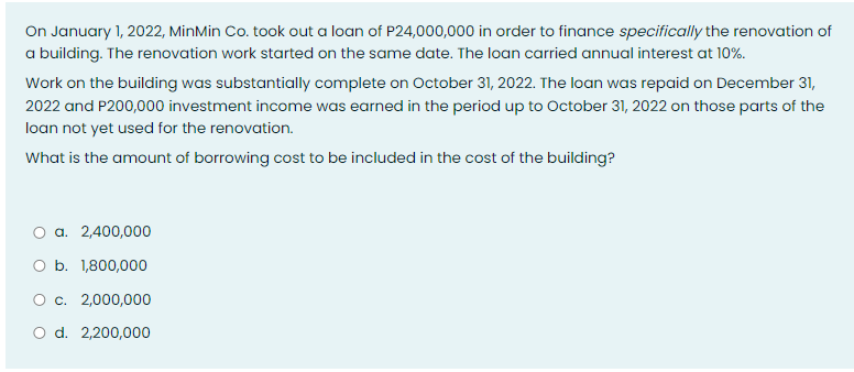 On January 1, 2022, MinMin Co. took out a loan of P24,000,000 in order to finance specifically the renovation of
a building. The renovation work started on the same date. The loan carried annual interest at 10%.
Work on the building was substantially complete on October 31, 2022. The loan was repaid on December 31,
2022 and P200,000 investment income was earned in the period up to October 31, 2022 on those parts of the
loan not yet used for the renovation.
What is the amount of borrowing cost to be included in the cost of the building?
O a. 2,400,000
O b. 1,800,000
O c. 2,000,000
O d. 2,200,000