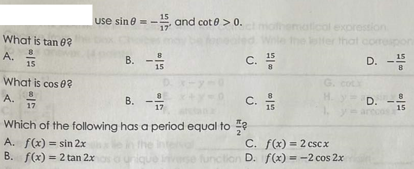 What is tan 0?
8
A.
15
What is cos 0?
8
A. 1/17
use sin 0 = -15, and cot@0 > 0.
8
B. -15
B.
--9/199
17
C.
C. 5
15
Which of the following has a period equal to?
A. f(x) = sin 2x
B. f(x) = 2 tan 2x
15
8
C.
inverse function D.
ematical expression
the letter that correspon
D.
f(x) = 2 cscx
f(x) = -2 cos 2x
1-
15
8
G. cotx
H. y = D. 8
17
15