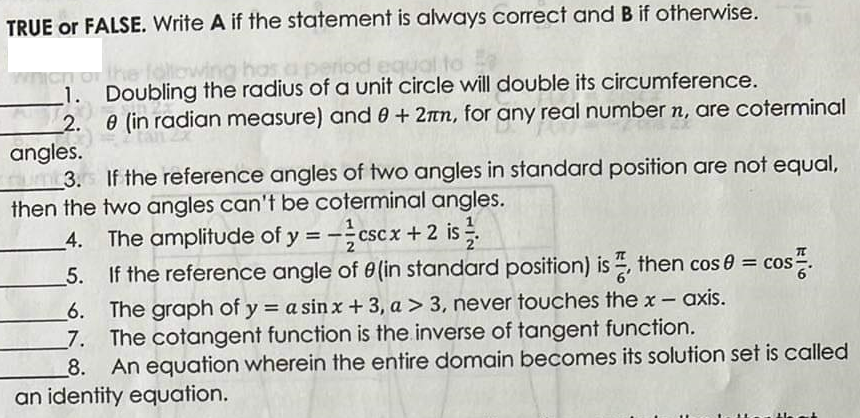 TRUE or FALSE. Write A if the statement is always correct and B if otherwise.
which of the following has a period equal to
1. Doubling the radius of a unit circle will double its circumference.
2.
e (in radian measure) and 0 + 2mm, for any real number n, are coterminal
angles.
um 3.s If the reference angles of two angles in standard position are not equal,
then the two angles can't be coterminal angles.
4. The amplitude of y=-cscx + 2 is 1/
5.
If the reference angle of 0 (in standard position) is then cos 0 =
COS
6. The graph of y = a sinx + 3, a > 3, never touches the x- axis.
7. The cotangent function is the inverse of tangent function.
8. An equation wherein the entire domain becomes its solution set is called
an identity equation.