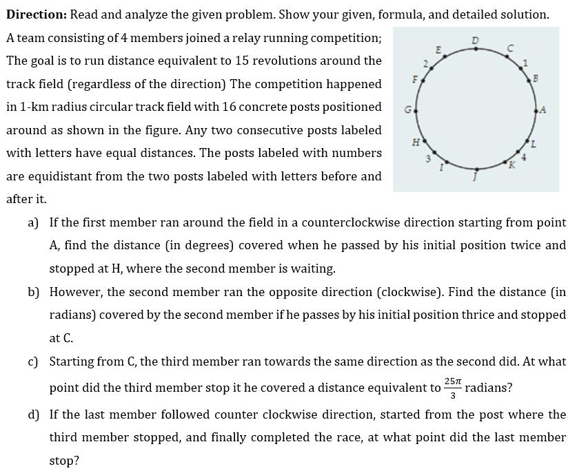 Direction: Read and analyze the given problem. Show your given, formula, and detailed solution.
D
A team consisting of 4 members joined a relay running competition;
The goal is to run distance equivalent to 15 revolutions around the
track field (regardless of the direction) The competition happened
in 1-km radius circular track field with 16 concrete posts positioned
around as shown in the figure. Any two consecutive posts labeled
with letters have equal distances. The posts labeled with numbers
are equidistant from the two posts labeled with letters before and
after it.
F
G
H
E
K
B
a) If the first member ran around the field in a counterclockwise direction starting from point
A, find the distance (in degrees) covered when he passed by his initial position twice and
stopped at H, where the second member is waiting.
b) However, the second member ran the opposite direction (clockwise). Find the distance (in
radians) covered by the second member if he passes by his initial position thrice and stopped
at C.
c) Starting from C, the third member ran towards the same direction as the second did. At what
point did the third member stop it he covered a distance equivalent to radians?
25π
3
d) If the last member followed counter clockwise direction, started from the post where the
third member stopped, and finally completed the race, at what point did the last member
stop?