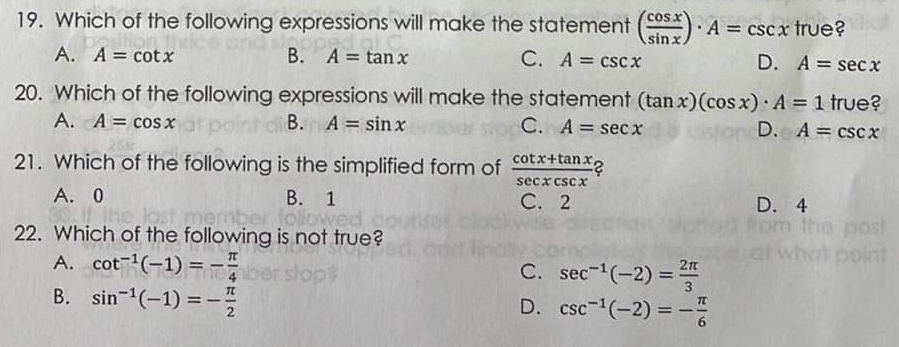 19. Which of the following expressions will make the statement (COS). A = cscx true?
B. A = tanx
sinx
A. A = cotx
C. A = cscx
D. A = secx
20. Which of the following expressions will make the statement (tanx) (cos x) A = 1 true?
A. A = cos x at poin
B. A = sinx
C. A = secx
distancD.
A = cscx
21. Which of the following is the simplified form of cotx+tan.x
secx cscx
C. 2
A. 0
B. 1
If the lost member followed
22. Which of the following is not true?
1095
A. cot ¹(-1) = -ber slop
B. sin ¹(-1) = -
C. sec-¹(-2) = ²
D. csc ¹(-2) = -7/
6
D. 4
from the post
hat point