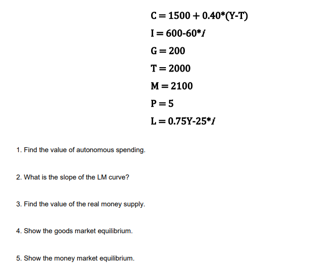 1. Find the value of autonomous spending.
2. What is the slope of the LM curve?
3. Find the value of the real money supply.
4. Show the goods market equilibrium.
5. Show the money market equilibrium.
C = 1500+ 0.40*(Y-T)
I = 600-60*i
G = 200
T = 2000
M = 2100
P = 5
L = 0.75Y-25*i