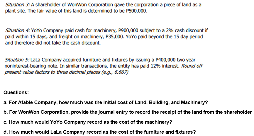 Situation 3: A shareholder of WonWon Corporation gave the corporation a piece of land as a
plant site. The fair value of this land is determined to be P500,000.
Situation 4: YoYo Company paid cash for machinery, P900,000 subject to a 2% cash discount if
paid within 15 days, and freight on machinery, P35,000. YoYo paid beyond the 15 day period
and therefore did not take the cash discount.
Situation 5: LaLa Company acquired furniture and fixtures by issuing a P400,000 two year
noninterest-bearing note. In similar transactions, the entity has paid 12% interest. Round off
present value factors to three decimal places (e.g., 6.667)
Questions:
a. For Afable Company, how much was the initial cost of Land, Building, and Machinery?
b. For WonWon Corporation, provide the journal entry to record the receipt of the land from the shareholder
c. How much would YoYo Company record as the cost of the machinery?
d. How much would LaLa Company record as the cost of the furniture and fixtures?