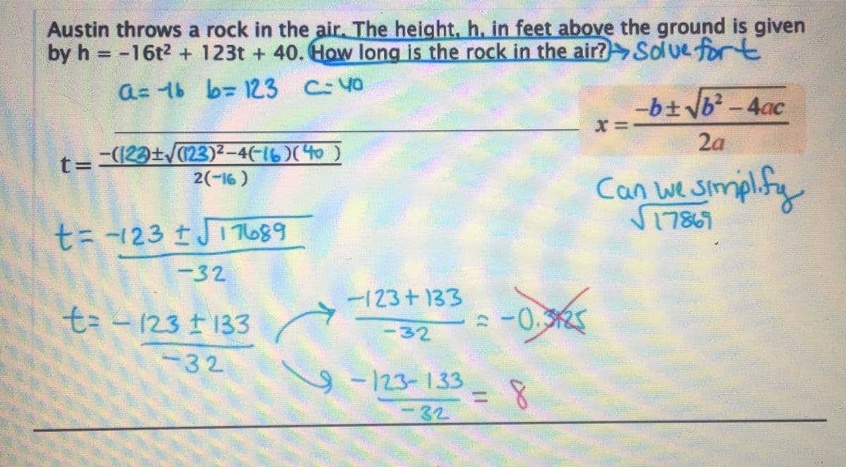 Austin throws a rock in the air. The height, h, in feet above the ground is given
by h = -16t² + 123t+40. How long is the rock in the air? Solve fort
a=16
b= 123 C-40
t=−(123)±√(123)²-4(-16)(4
2(-16)
t=-123 ± √17689
-32
t-123133
-32
-123+133
-32
9-123-133
-32
= -0.325
= 8
X=
-b± √b² - 4ac
2a
Can we simplify
√17869